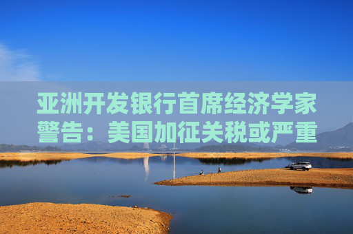 亚洲开发银行首席经济学家警告：美国加征关税或严重拖累全球经济增长