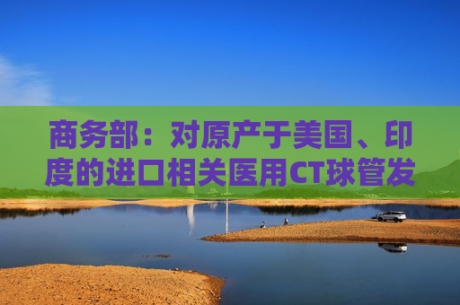 商务部：对原产于美国、印度的进口相关医用CT球管发起反倾销立案调查