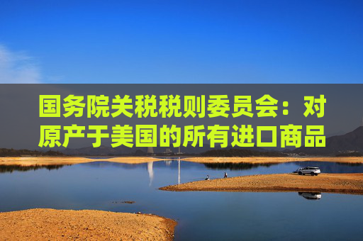 国务院关税税则委员会：对原产于美国的所有进口商品加征34%关税