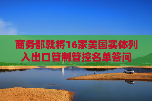 商务部就将16家美国实体列入出口管制管控名单答问