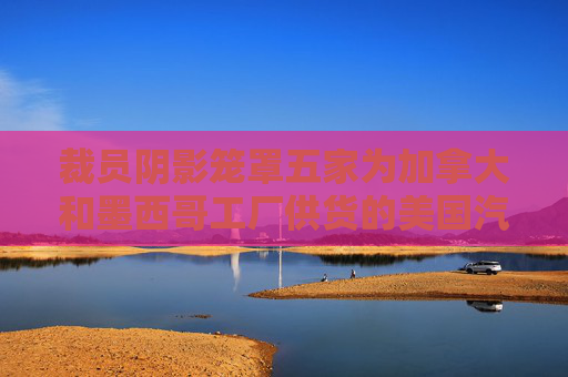 裁员阴影笼罩五家为加拿大和墨西哥工厂供货的美国汽车厂