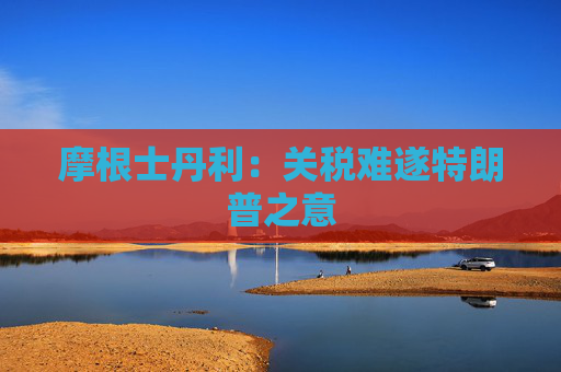摩根士丹利：关税难遂特朗普之意