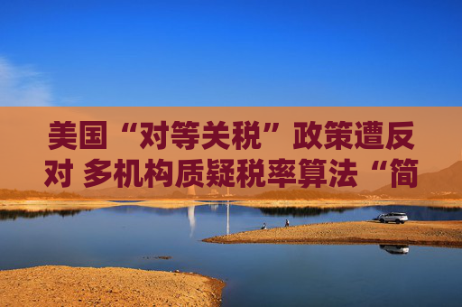 美国“对等关税”政策遭反对 多机构质疑税率算法“简单粗暴 ”
