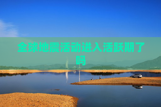 全球地震活动进入活跃期了吗