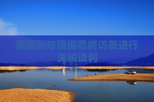 泰国副总理据悉将访美进行关税谈判