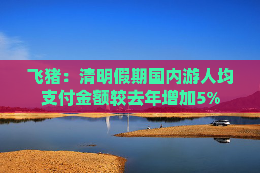 飞猪：清明假期国内游人均支付金额较去年增加5%