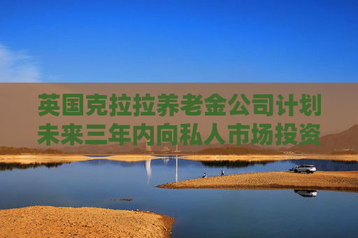 英国克拉拉养老金公司计划未来三年内向私人市场投资超30亿英镑