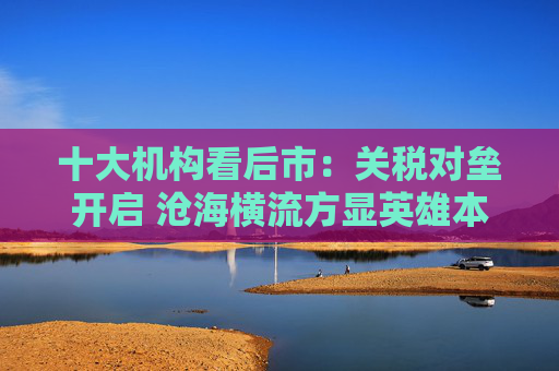 十大机构看后市：关税对垒开启 沧海横流方显英雄本色 中国政策发力时点可能提前