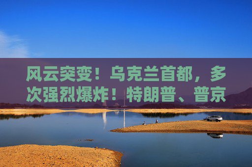 风云突变！乌克兰首都，多次强烈爆炸！特朗普、普京暂无计划再通话！