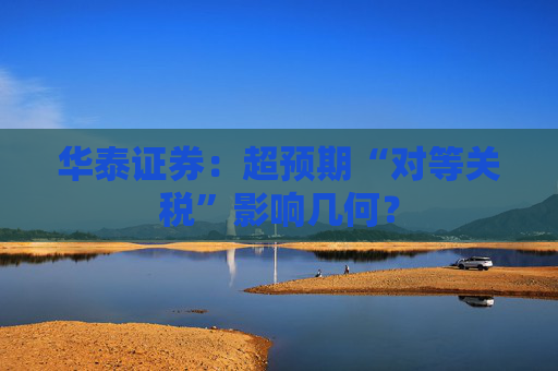 华泰证券：超预期“对等关税”影响几何？