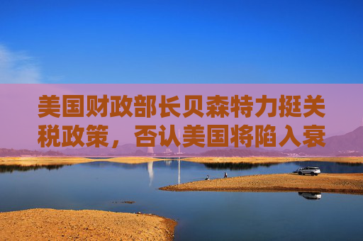 美国财政部长贝森特力挺关税政策，否认美国将陷入衰退