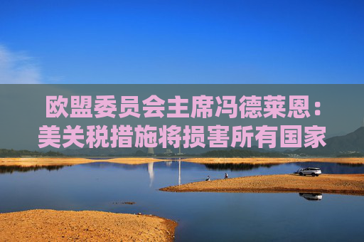 欧盟委员会主席冯德莱恩：美关税措施将损害所有国家 已准备好反制