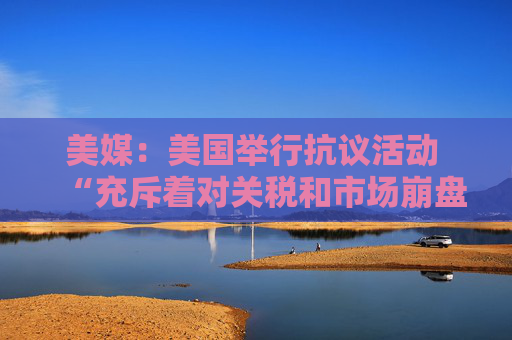 美媒：美国举行抗议活动 “充斥着对关税和市场崩盘的愤怒”