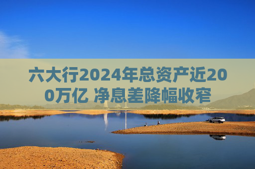 六大行2024年总资产近200万亿 净息差降幅收窄