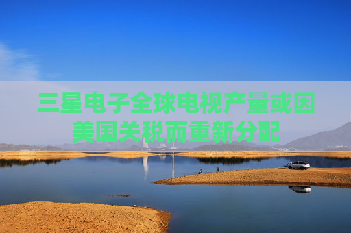 三星电子全球电视产量或因美国关税而重新分配