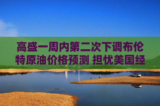 高盛一周内第二次下调布伦特原油价格预测 担忧美国经济停滞