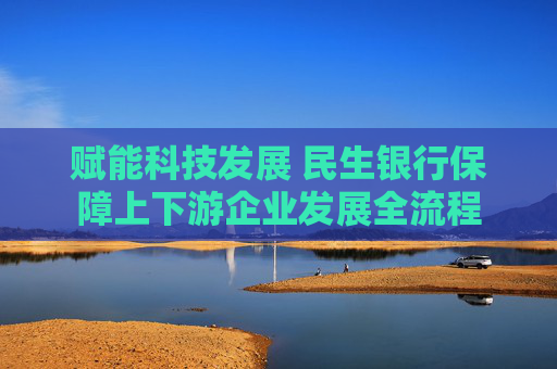赋能科技发展 民生银行保障上下游企业发展全流程