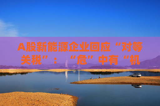 A股新能源企业回应“对等关税”： “危”中有“机” 影响有限