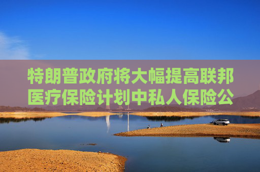 特朗普政府将大幅提高联邦医疗保险计划中私人保险公司的赔付率
