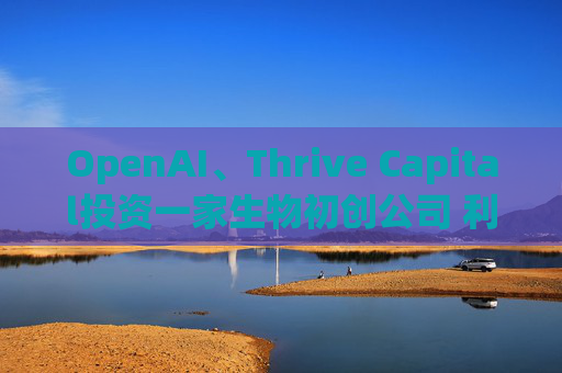 OpenAI、Thrive Capital投资一家生物初创公司 利用人工智能进行药物研发