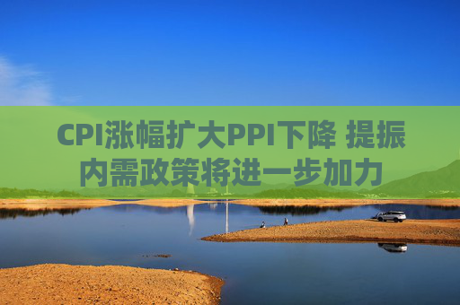 CPI涨幅扩大PPI下降 提振内需政策将进一步加力