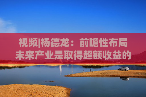 视频|杨德龙：前瞻性布局未来产业是取得超额收益的关键