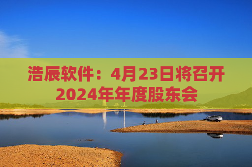 浩辰软件：4月23日将召开2024年年度股东会