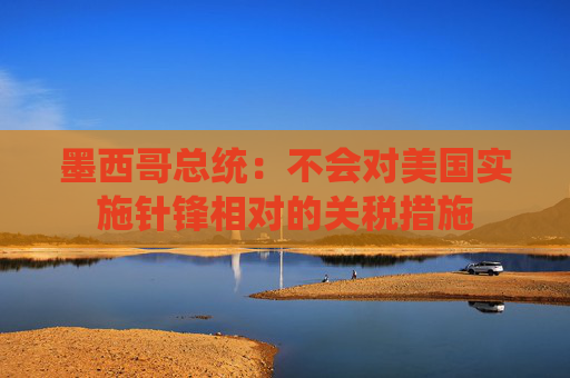 墨西哥总统：不会对美国实施针锋相对的关税措施