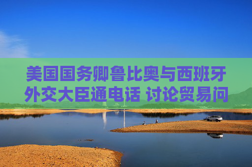 美国国务卿鲁比奥与西班牙外交大臣通电话 讨论贸易问题