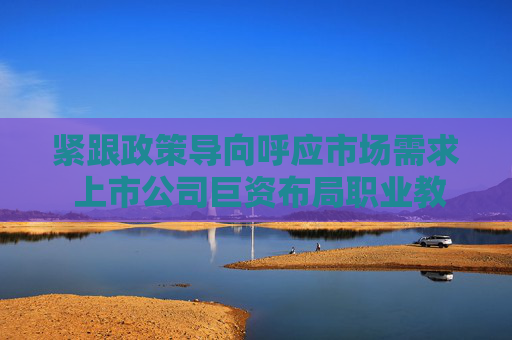 紧跟政策导向呼应市场需求 上市公司巨资布局职业教育