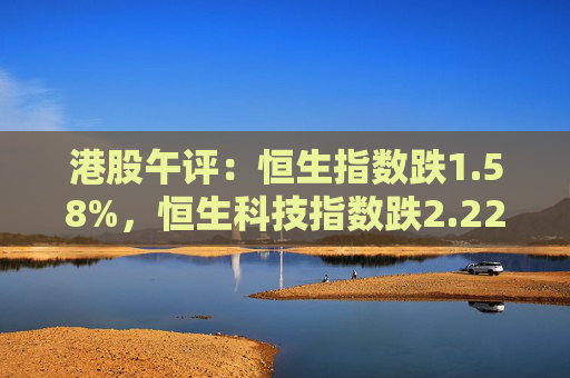 港股午评：恒生指数跌1.58%，恒生科技指数跌2.22%，舜宇光学科技跌超7%