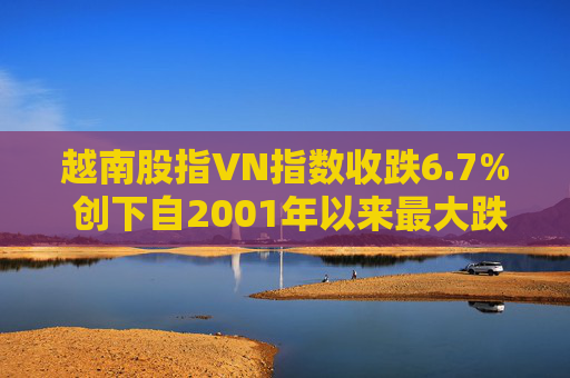 越南股指VN指数收跌6.7% 创下自2001年以来最大跌幅