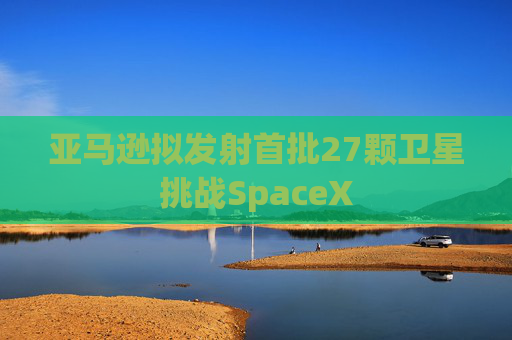 亚马逊拟发射首批27颗卫星挑战SpaceX