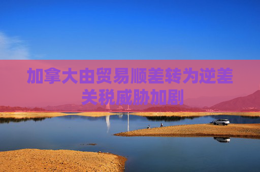 加拿大由贸易顺差转为逆差 关税威胁加剧