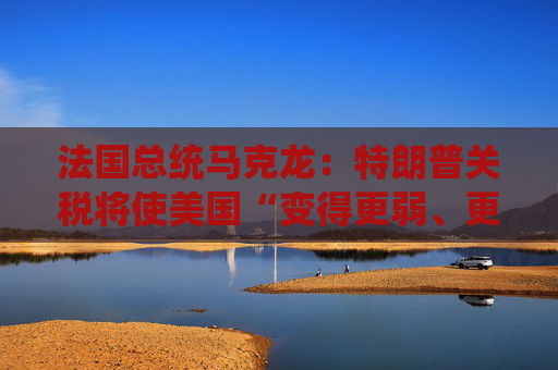 法国总统马克龙：特朗普关税将使美国“变得更弱、更穷”
