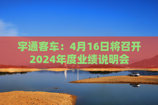 宇通客车：4月16日将召开2024年度业绩说明会