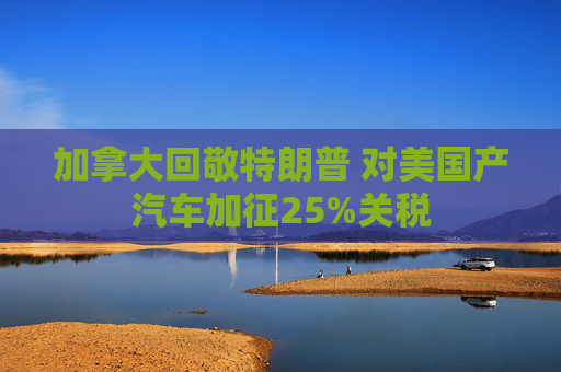 加拿大回敬特朗普 对美国产汽车加征25%关税