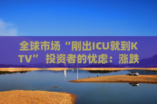全球市场“刚出ICU就到KTV” 投资者的忧虑：涨跌全凭一句话