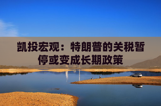 凯投宏观：特朗普的关税暂停或变成长期政策