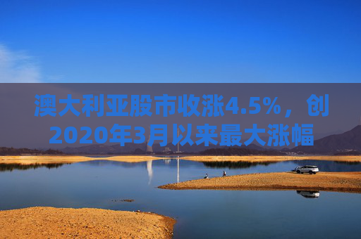 澳大利亚股市收涨4.5%，创2020年3月以来最大涨幅