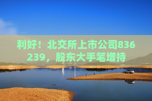 利好！北交所上市公司836239，股东大手笔增持