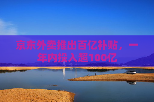 京东外卖推出百亿补贴，一年内投入超100亿