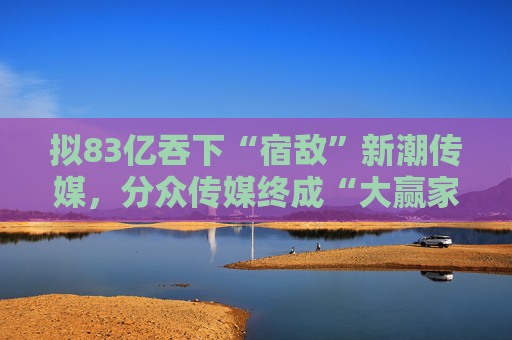 拟83亿吞下“宿敌”新潮传媒，分众传媒终成“大赢家”？