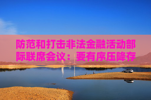 防范和打击非法金融活动部际联席会议：要有序压降存量风险 全力破解处置难题