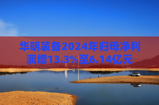 华明装备2024年归母净利润增13.3%至6.14亿元