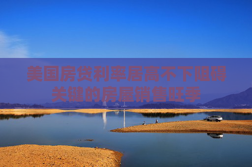 美国房贷利率居高不下阻碍关键的房屋销售旺季