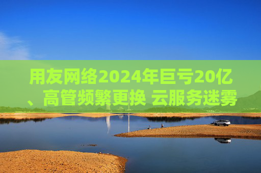用友网络2024年巨亏20亿、高管频繁更换 云服务迷雾下的转型阵痛与风险漩涡