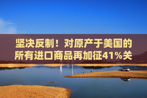 坚决反制！对原产于美国的所有进口商品再加征41%关税