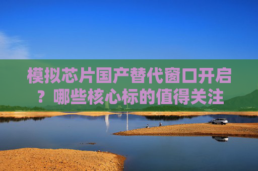 模拟芯片国产替代窗口开启？哪些核心标的值得关注