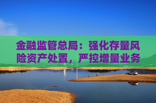 金融监管总局：强化存量风险资产处置，严控增量业务风险